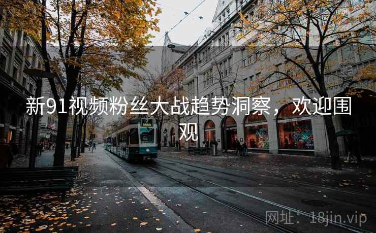 新91视频粉丝大战趋势洞察，欢迎围观