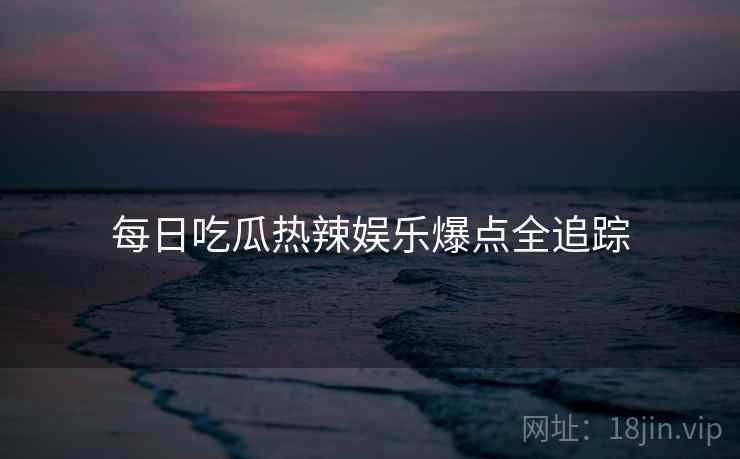 每日吃瓜热辣娱乐爆点全追踪