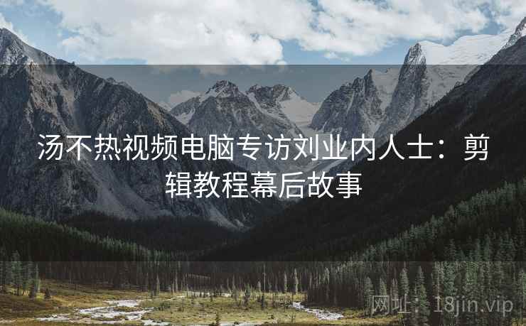 汤不热视频电脑专访刘业内人士：剪辑教程幕后故事