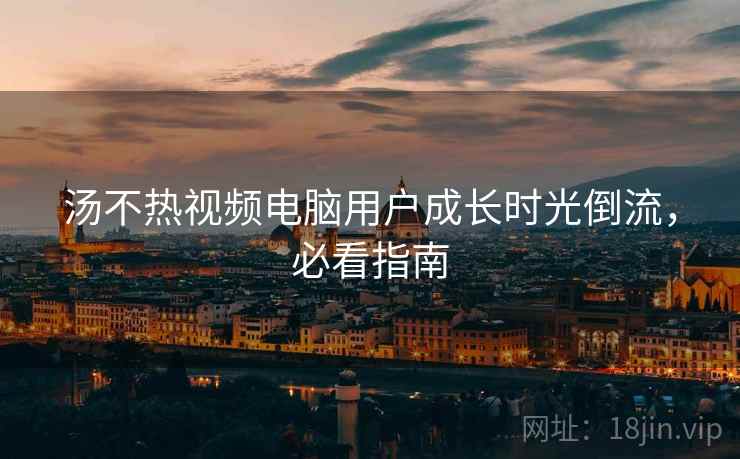 汤不热视频电脑用户成长时光倒流，必看指南
