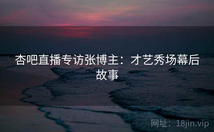 杏吧直播专访张博主：才艺秀场幕后故事