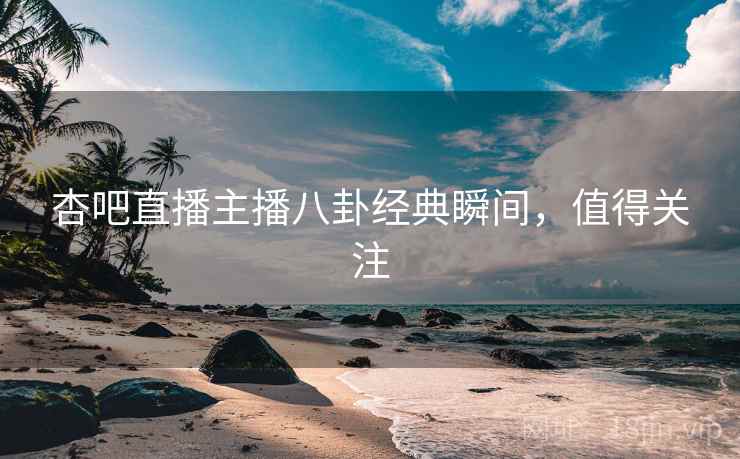 杏吧直播主播八卦经典瞬间，值得关注