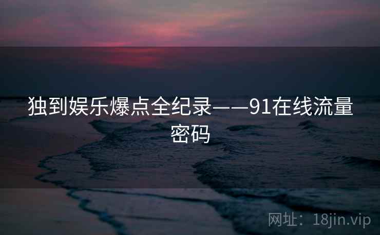 独到娱乐爆点全纪录——91在线流量密码