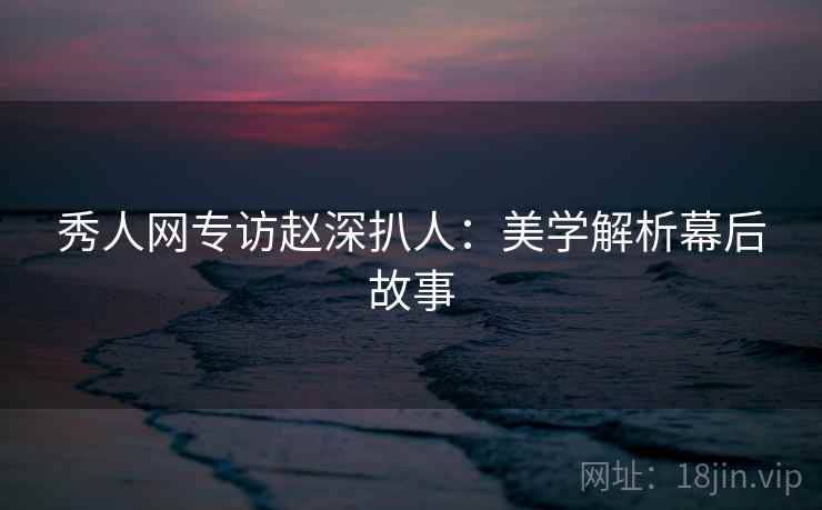 秀人网专访赵深扒人：美学解析幕后故事